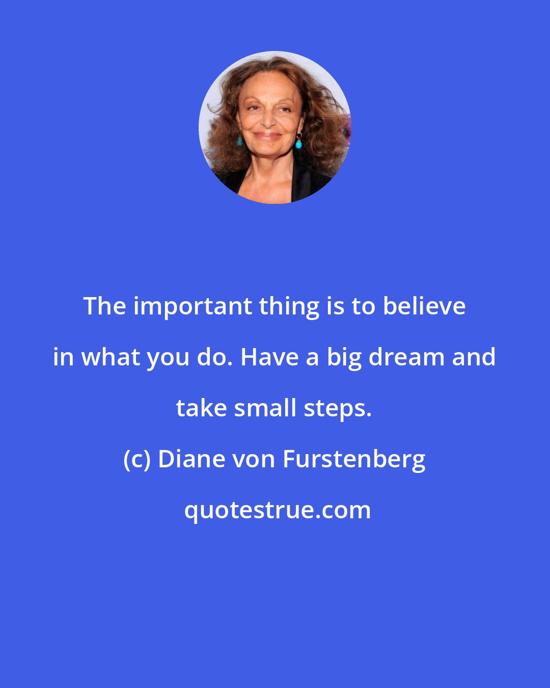 Diane von Furstenberg: The important thing is to believe in what you do. Have a big dream and take small steps.