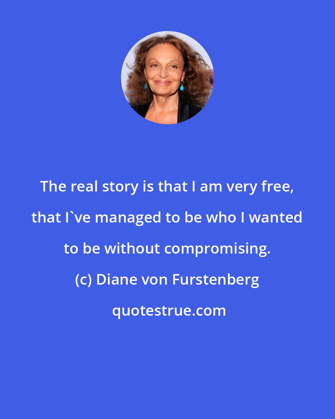 Diane von Furstenberg: The real story is that I am very free, that I've managed to be who I wanted to be without compromising.