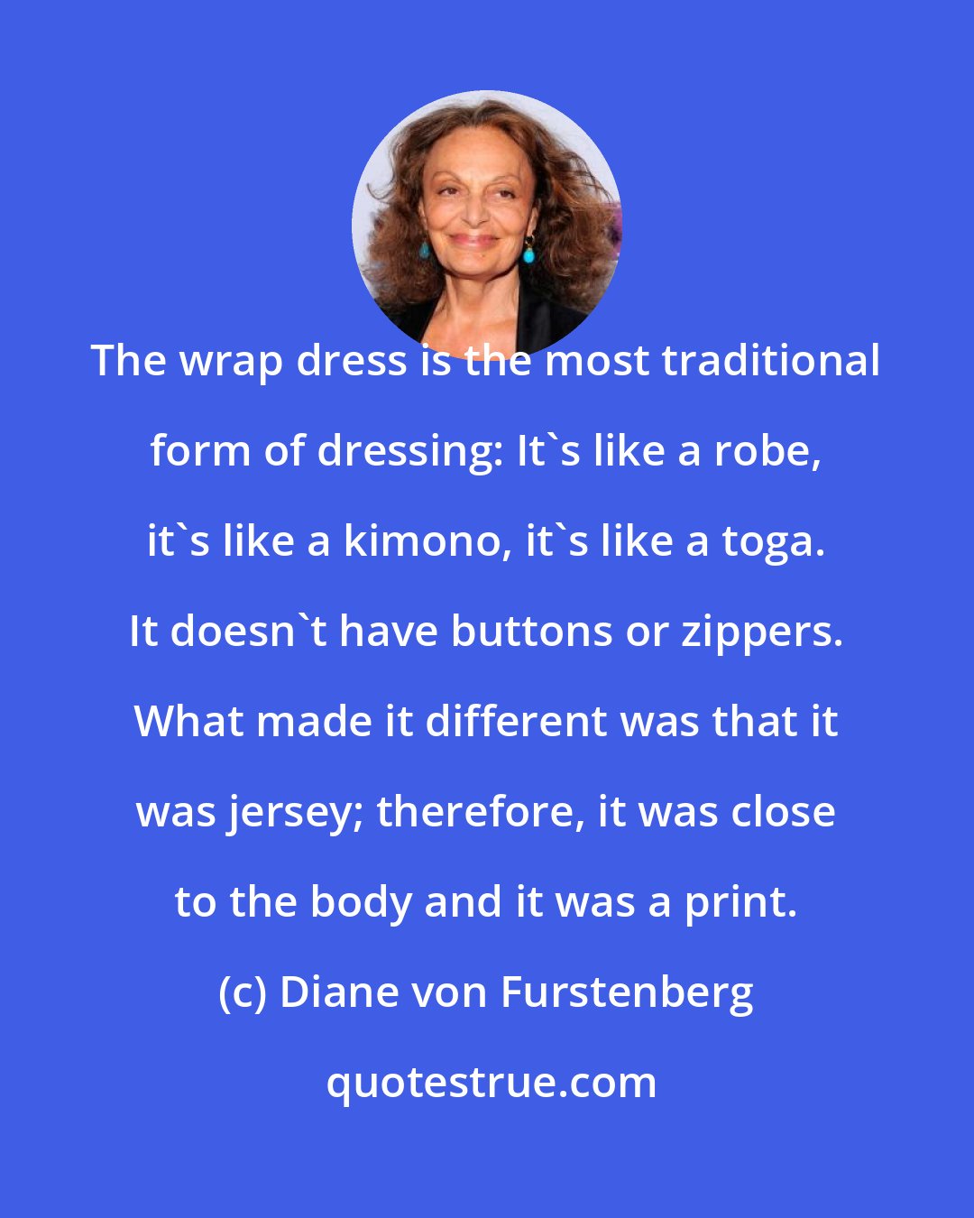 Diane von Furstenberg: The wrap dress is the most traditional form of dressing: It's like a robe, it's like a kimono, it's like a toga. It doesn't have buttons or zippers. What made it different was that it was jersey; therefore, it was close to the body and it was a print.