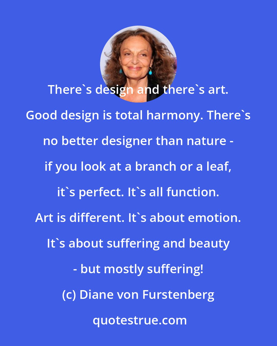 Diane von Furstenberg: There's design and there's art. Good design is total harmony. There's no better designer than nature - if you look at a branch or a leaf, it's perfect. It's all function. Art is different. It's about emotion. It's about suffering and beauty - but mostly suffering!