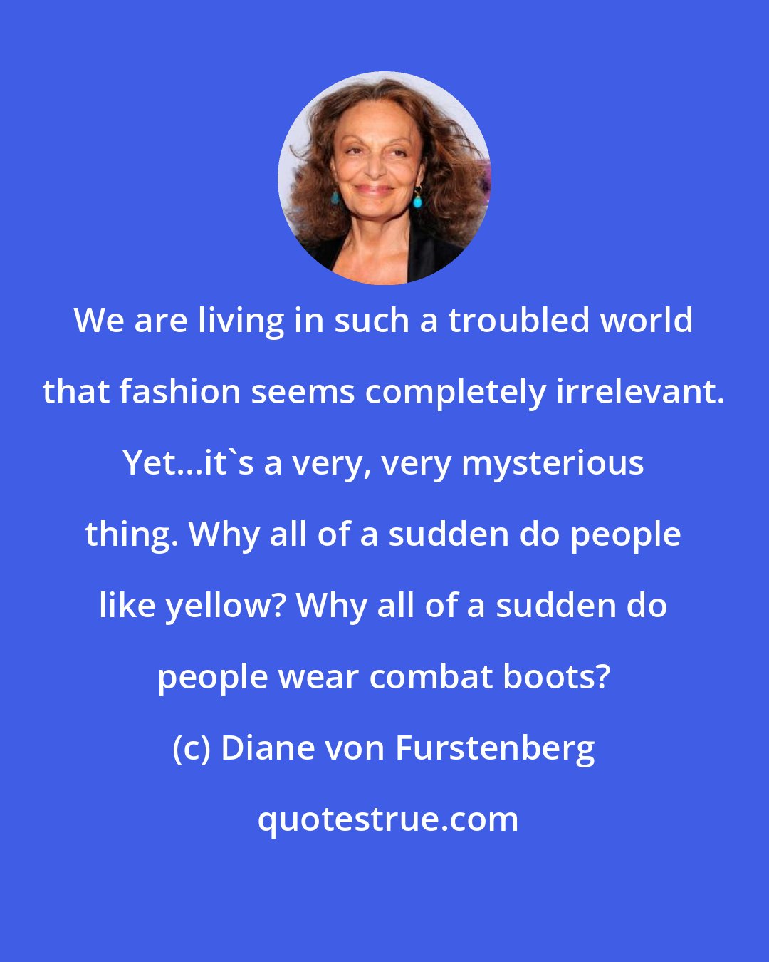 Diane von Furstenberg: We are living in such a troubled world that fashion seems completely irrelevant. Yet...it's a very, very mysterious thing. Why all of a sudden do people like yellow? Why all of a sudden do people wear combat boots?