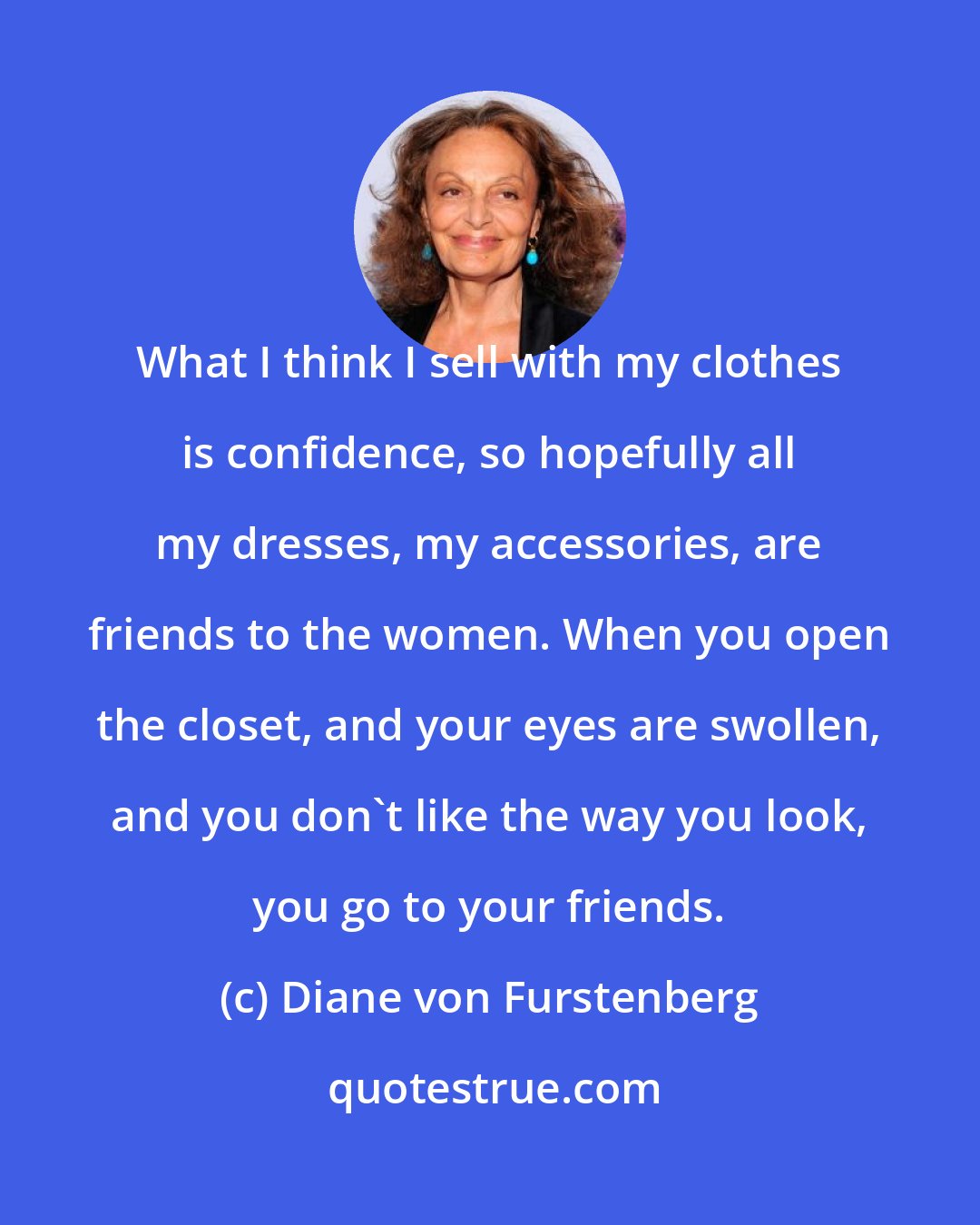 Diane von Furstenberg: What I think I sell with my clothes is confidence, so hopefully all my dresses, my accessories, are friends to the women. When you open the closet, and your eyes are swollen, and you don't like the way you look, you go to your friends.