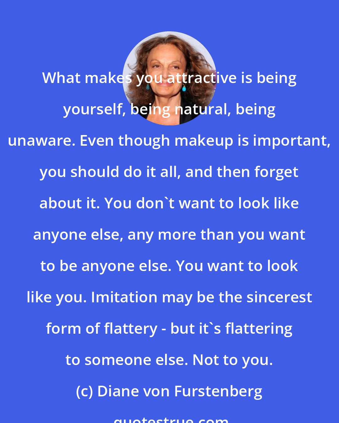 Diane von Furstenberg: What makes you attractive is being yourself, being natural, being unaware. Even though makeup is important, you should do it all, and then forget about it. You don't want to look like anyone else, any more than you want to be anyone else. You want to look like you. Imitation may be the sincerest form of flattery - but it's flattering to someone else. Not to you.