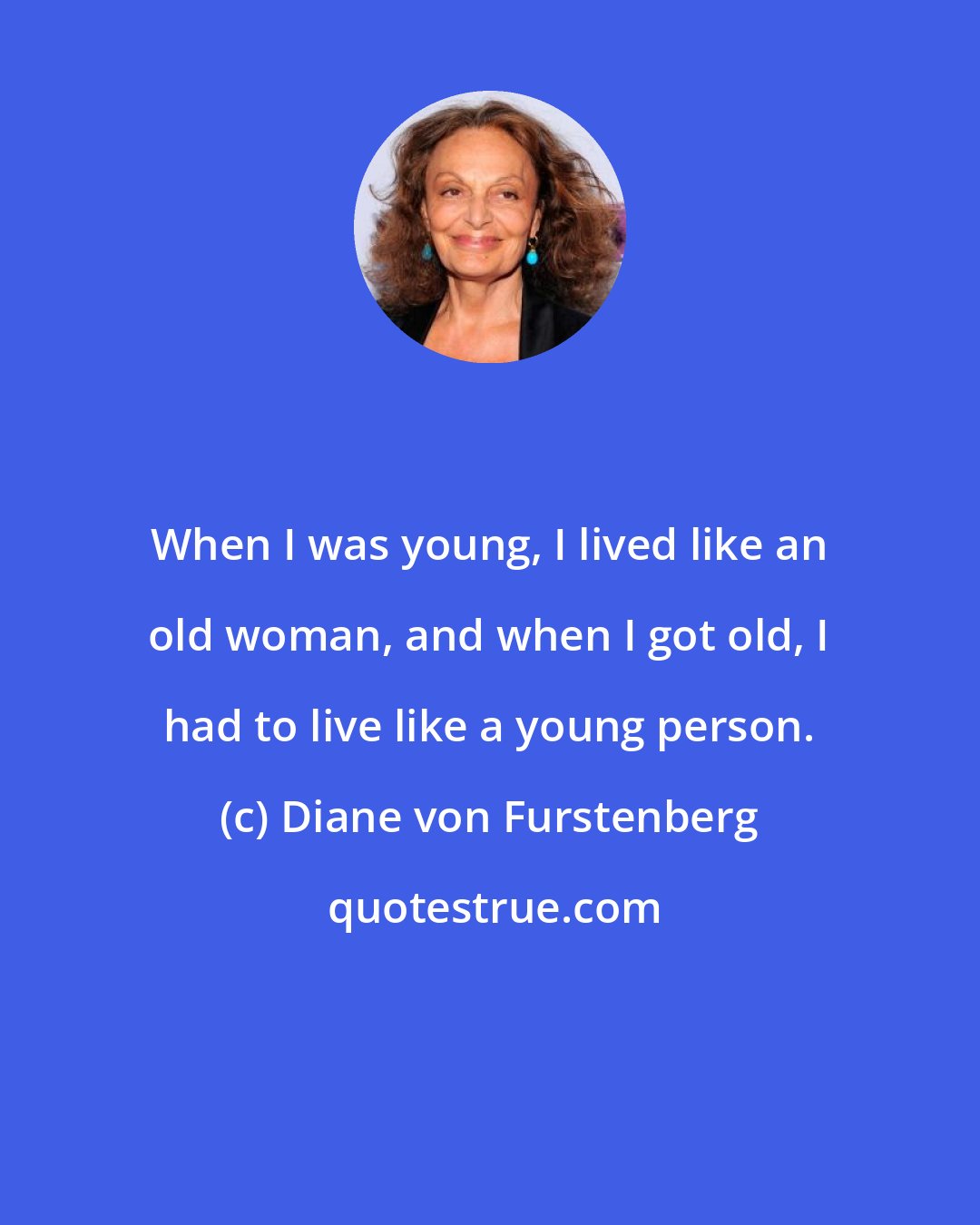 Diane von Furstenberg: When I was young, I lived like an old woman, and when I got old, I had to live like a young person.