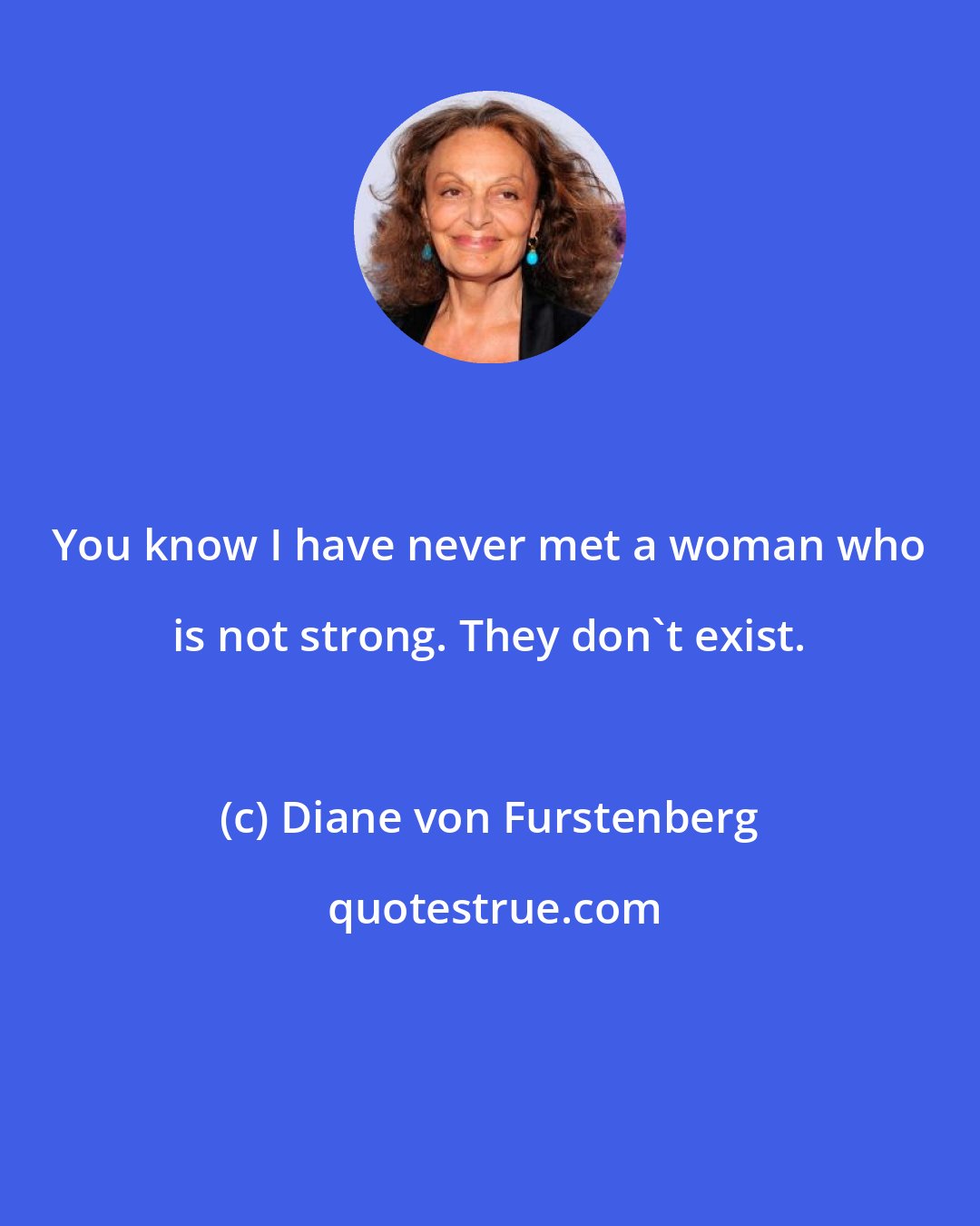 Diane von Furstenberg: You know I have never met a woman who is not strong. They don't exist.