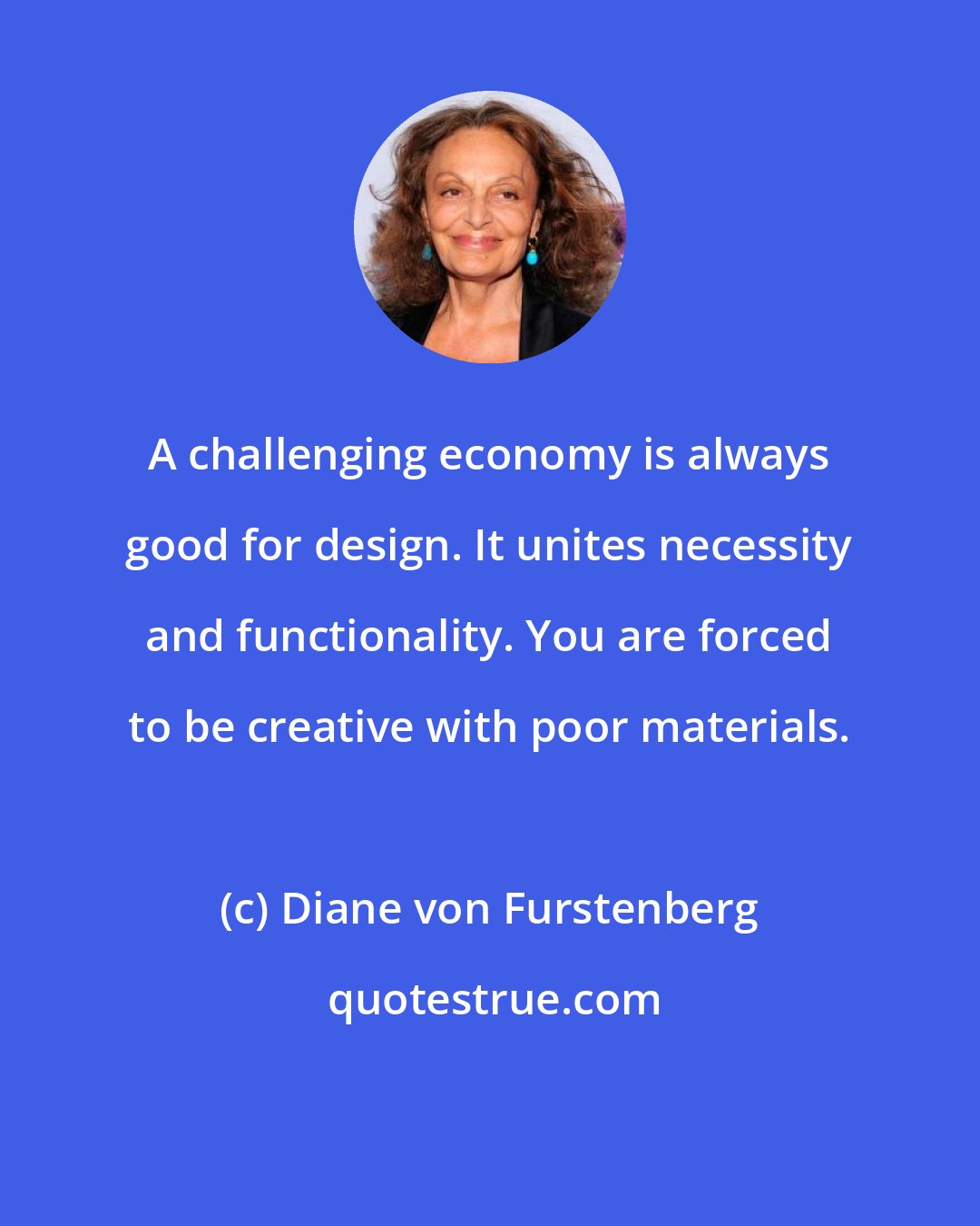 Diane von Furstenberg: A challenging economy is always good for design. It unites necessity and functionality. You are forced to be creative with poor materials.