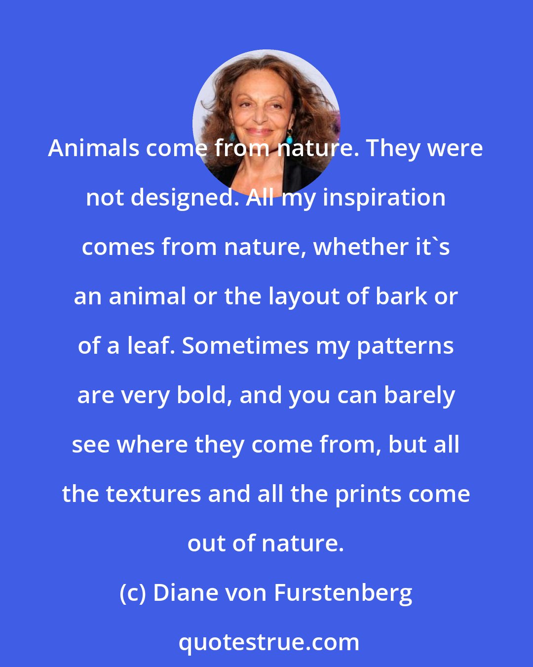 Diane von Furstenberg: Animals come from nature. They were not designed. All my inspiration comes from nature, whether it's an animal or the layout of bark or of a leaf. Sometimes my patterns are very bold, and you can barely see where they come from, but all the textures and all the prints come out of nature.