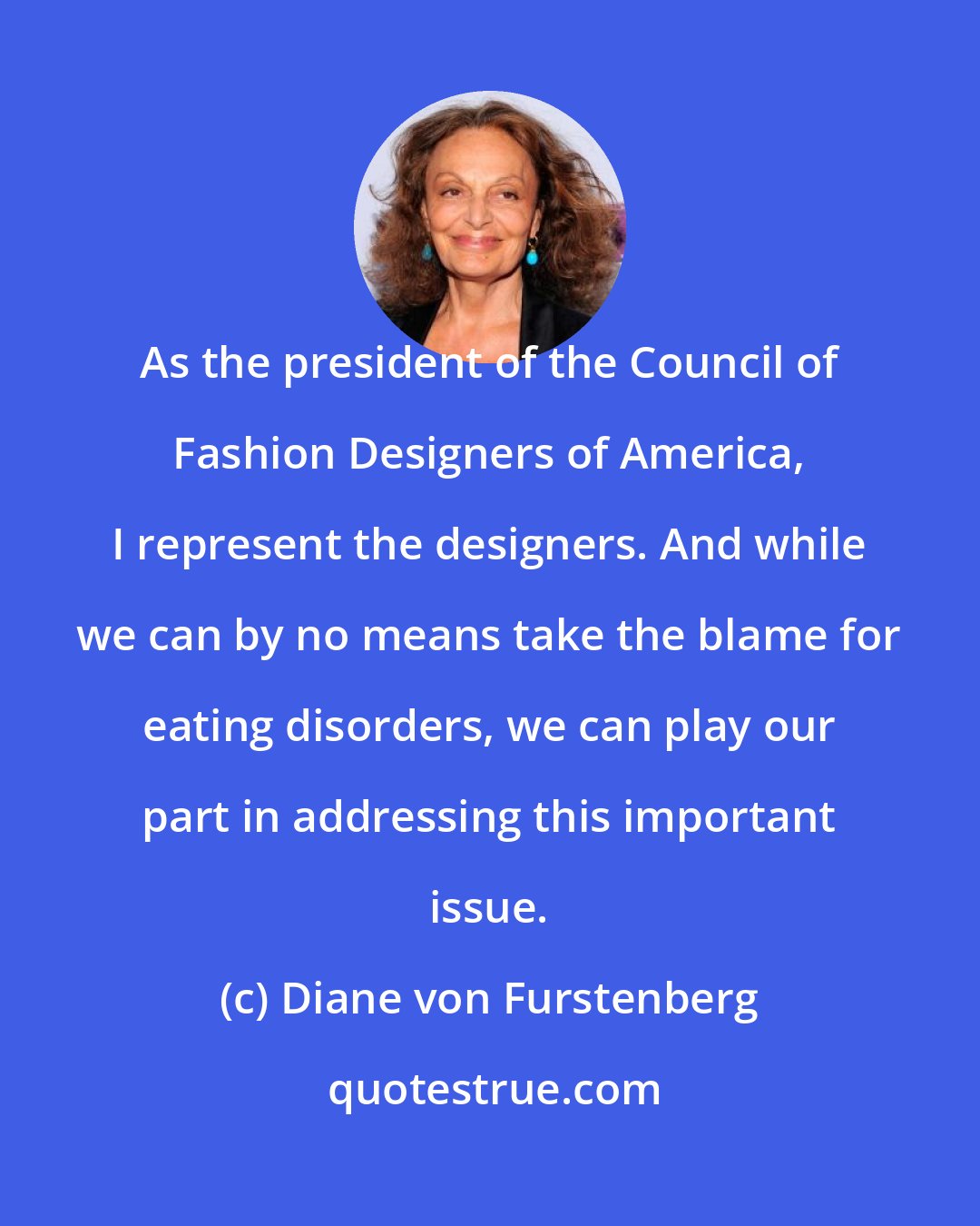 Diane von Furstenberg: As the president of the Council of Fashion Designers of America, I represent the designers. And while we can by no means take the blame for eating disorders, we can play our part in addressing this important issue.