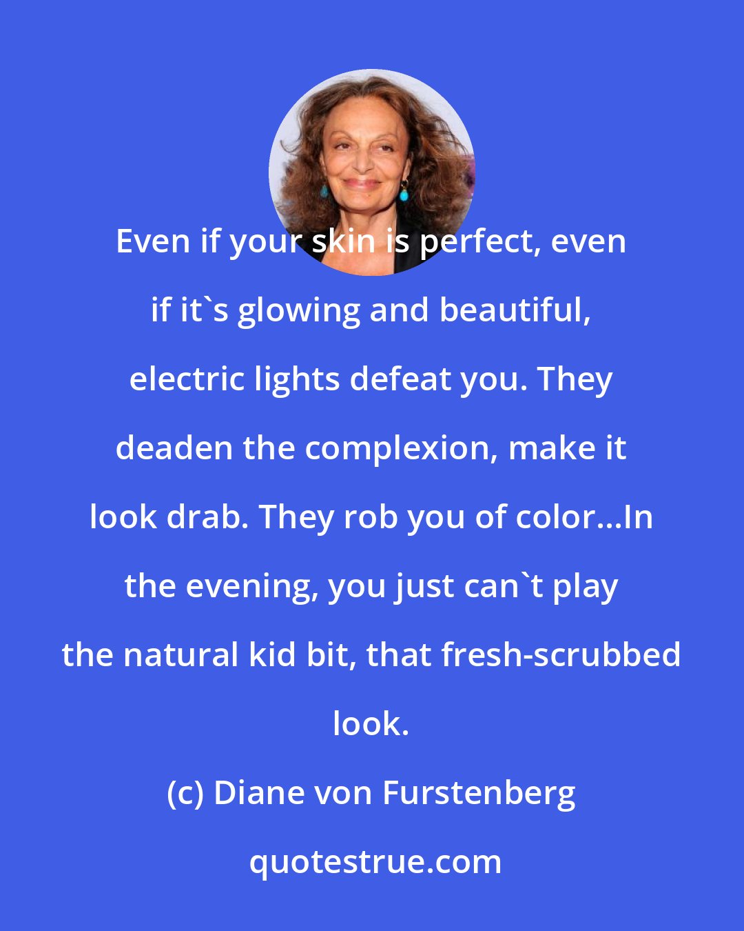 Diane von Furstenberg: Even if your skin is perfect, even if it's glowing and beautiful, electric lights defeat you. They deaden the complexion, make it look drab. They rob you of color...In the evening, you just can't play the natural kid bit, that fresh-scrubbed look.