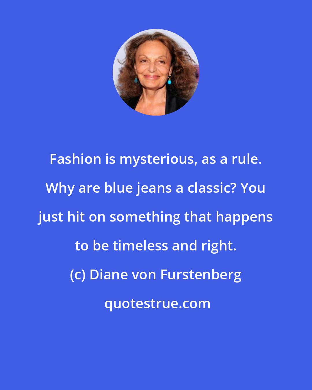 Diane von Furstenberg: Fashion is mysterious, as a rule. Why are blue jeans a classic? You just hit on something that happens to be timeless and right.