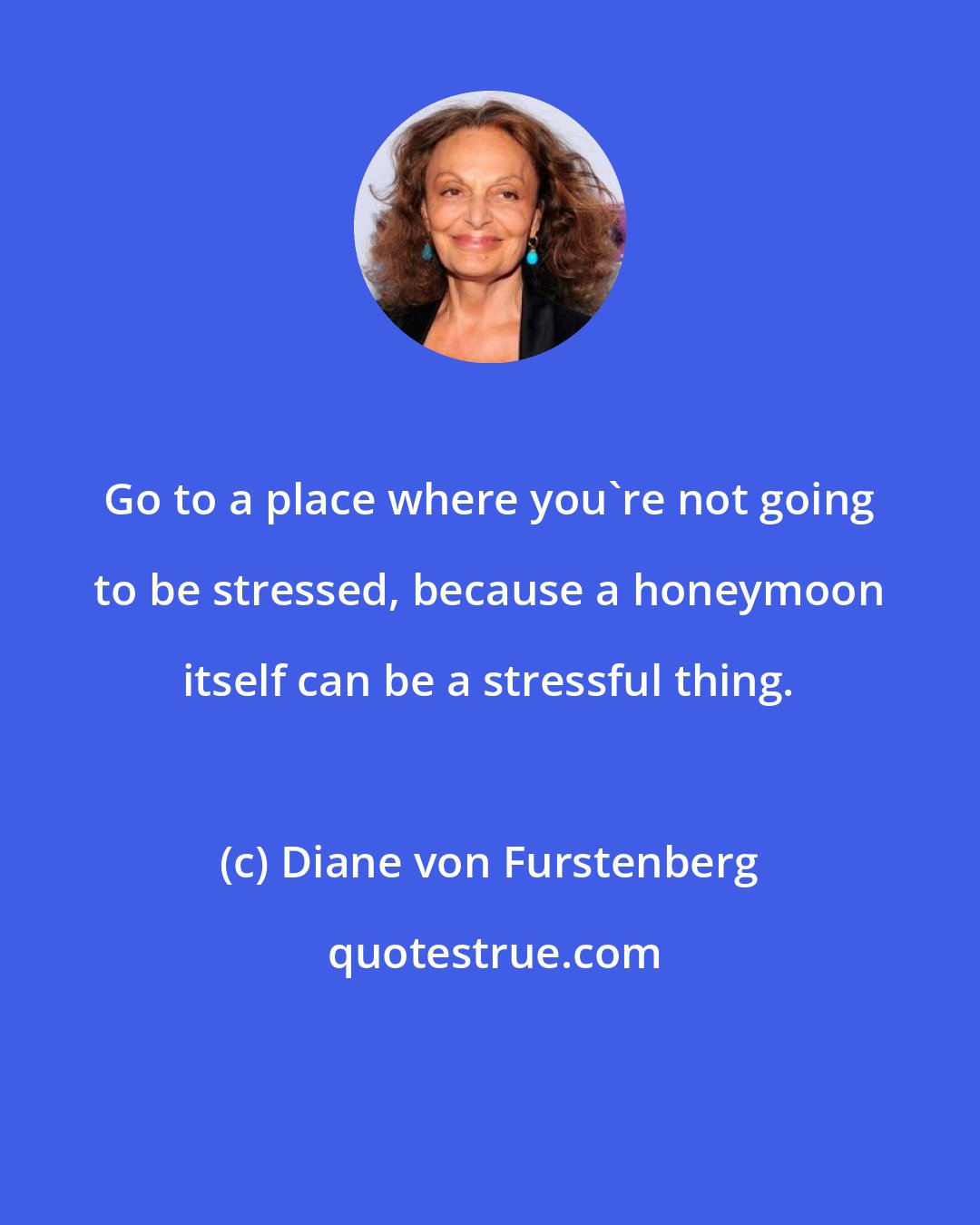 Diane von Furstenberg: Go to a place where you're not going to be stressed, because a honeymoon itself can be a stressful thing.