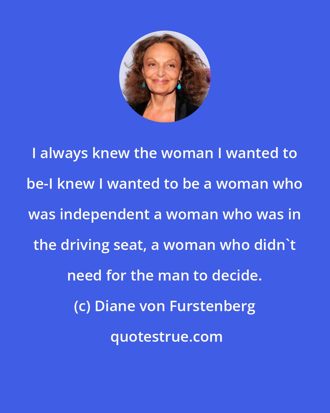 Diane von Furstenberg: I always knew the woman I wanted to be-I knew I wanted to be a woman who was independent a woman who was in the driving seat, a woman who didn't need for the man to decide.