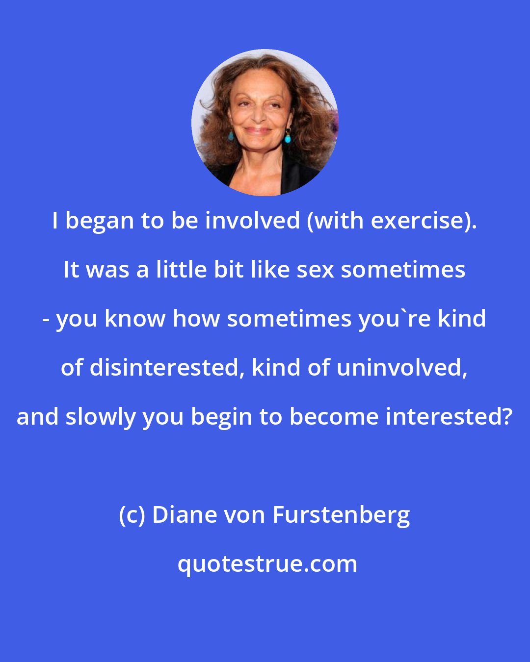 Diane von Furstenberg: I began to be involved (with exercise). It was a little bit like sex sometimes - you know how sometimes you're kind of disinterested, kind of uninvolved, and slowly you begin to become interested?