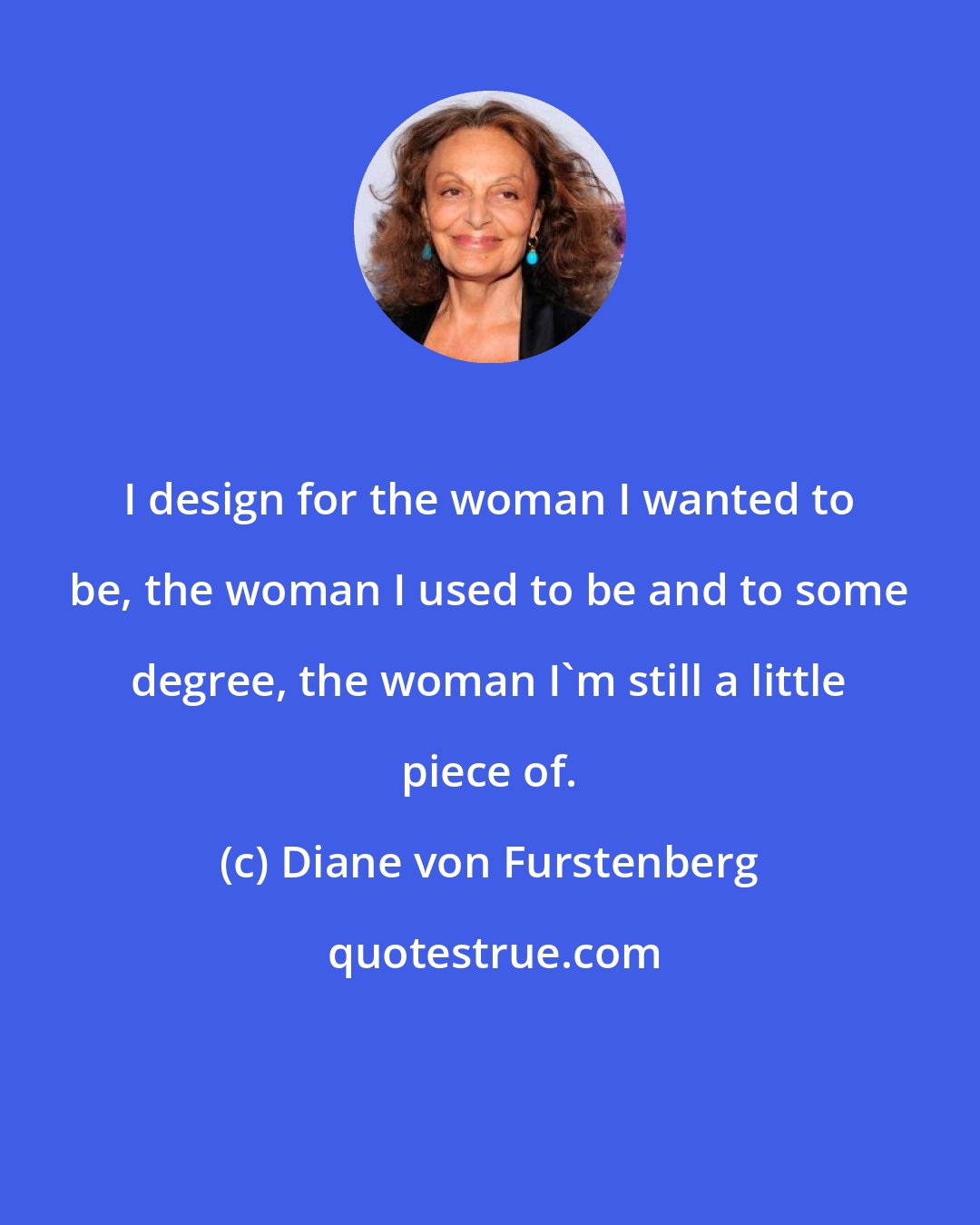 Diane von Furstenberg: I design for the woman I wanted to be, the woman I used to be and to some degree, the woman I'm still a little piece of.