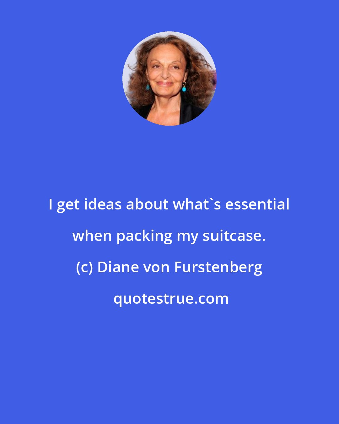 Diane von Furstenberg: I get ideas about what's essential when packing my suitcase.