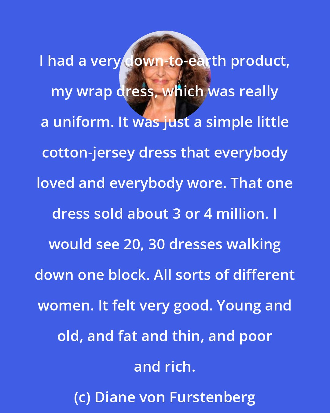 Diane von Furstenberg: I had a very down-to-earth product, my wrap dress, which was really a uniform. It was just a simple little cotton-jersey dress that everybody loved and everybody wore. That one dress sold about 3 or 4 million. I would see 20, 30 dresses walking down one block. All sorts of different women. It felt very good. Young and old, and fat and thin, and poor and rich.