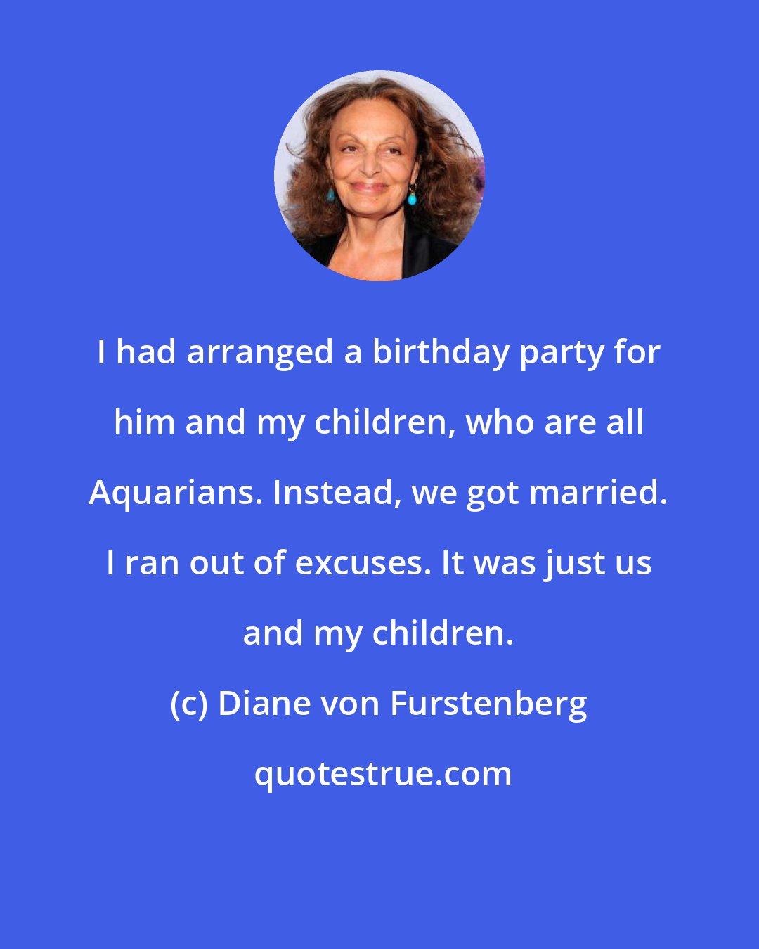 Diane von Furstenberg: I had arranged a birthday party for him and my children, who are all Aquarians. Instead, we got married. I ran out of excuses. It was just us and my children.