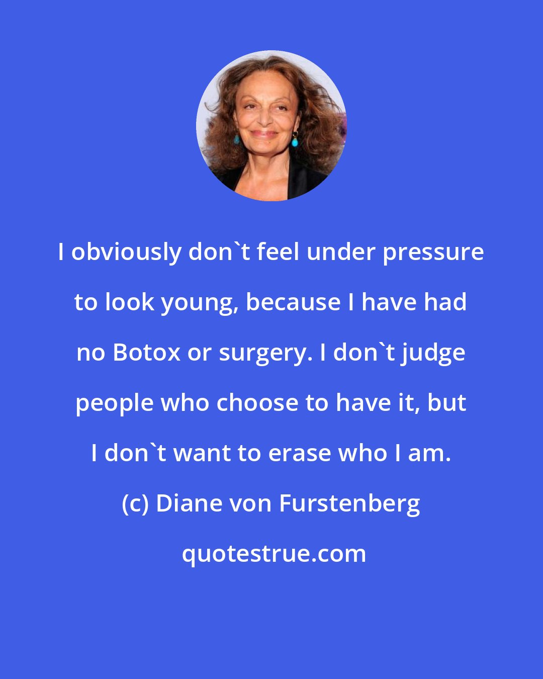 Diane von Furstenberg: I obviously don't feel under pressure to look young, because I have had no Botox or surgery. I don't judge people who choose to have it, but I don't want to erase who I am.