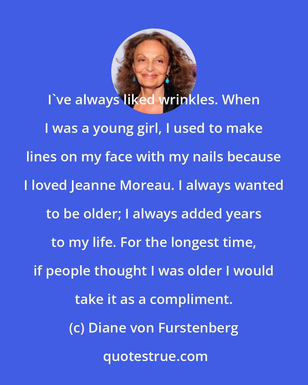 Diane von Furstenberg: I've always liked wrinkles. When I was a young girl, I used to make lines on my face with my nails because I loved Jeanne Moreau. I always wanted to be older; I always added years to my life. For the longest time, if people thought I was older I would take it as a compliment.