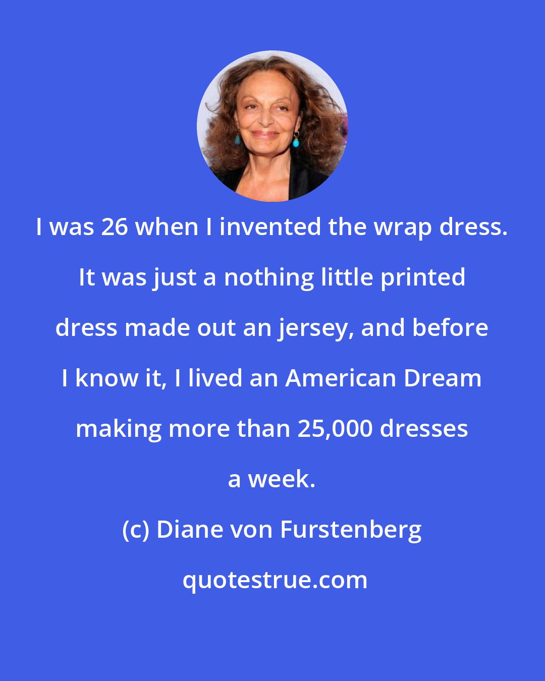 Diane von Furstenberg: I was 26 when I invented the wrap dress. It was just a nothing little printed dress made out an jersey, and before I know it, I lived an American Dream making more than 25,000 dresses a week.