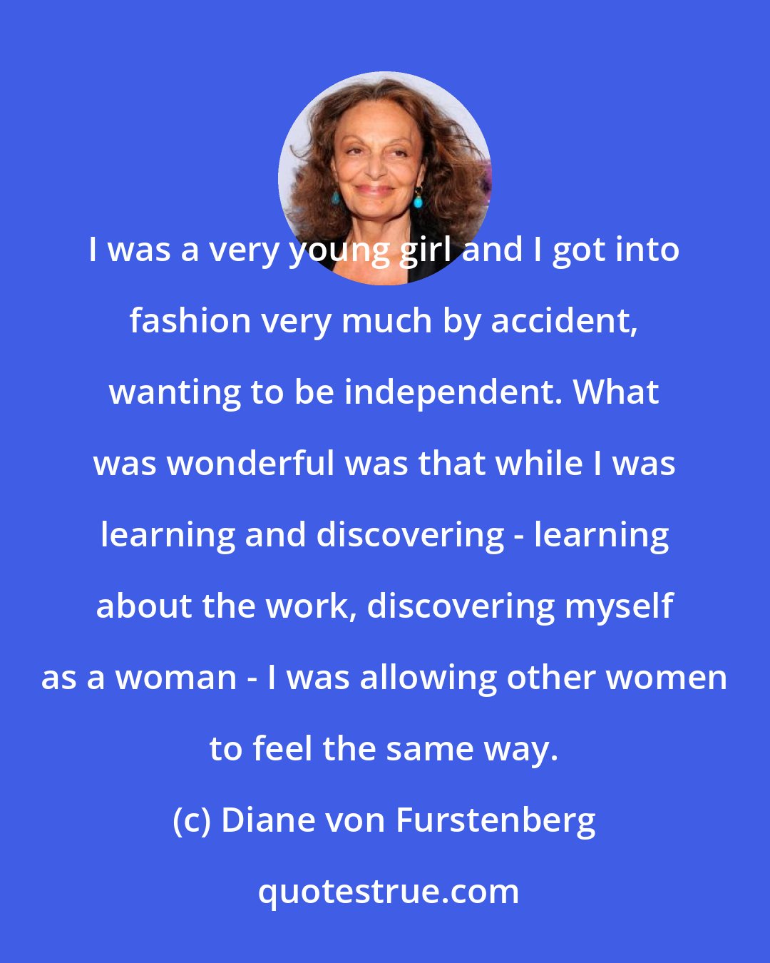 Diane von Furstenberg: I was a very young girl and I got into fashion very much by accident, wanting to be independent. What was wonderful was that while I was learning and discovering - learning about the work, discovering myself as a woman - I was allowing other women to feel the same way.