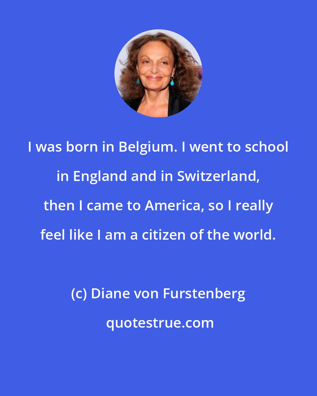 Diane von Furstenberg: I was born in Belgium. I went to school in England and in Switzerland, then I came to America, so I really feel like I am a citizen of the world.