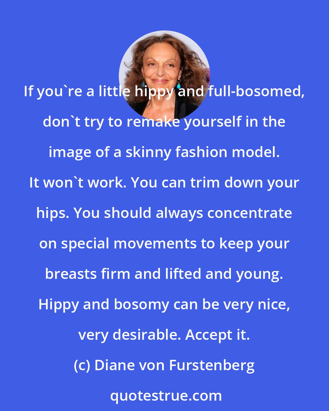 Diane von Furstenberg: If you're a little hippy and full-bosomed, don't try to remake yourself in the image of a skinny fashion model. It won't work. You can trim down your hips. You should always concentrate on special movements to keep your breasts firm and lifted and young. Hippy and bosomy can be very nice, very desirable. Accept it.