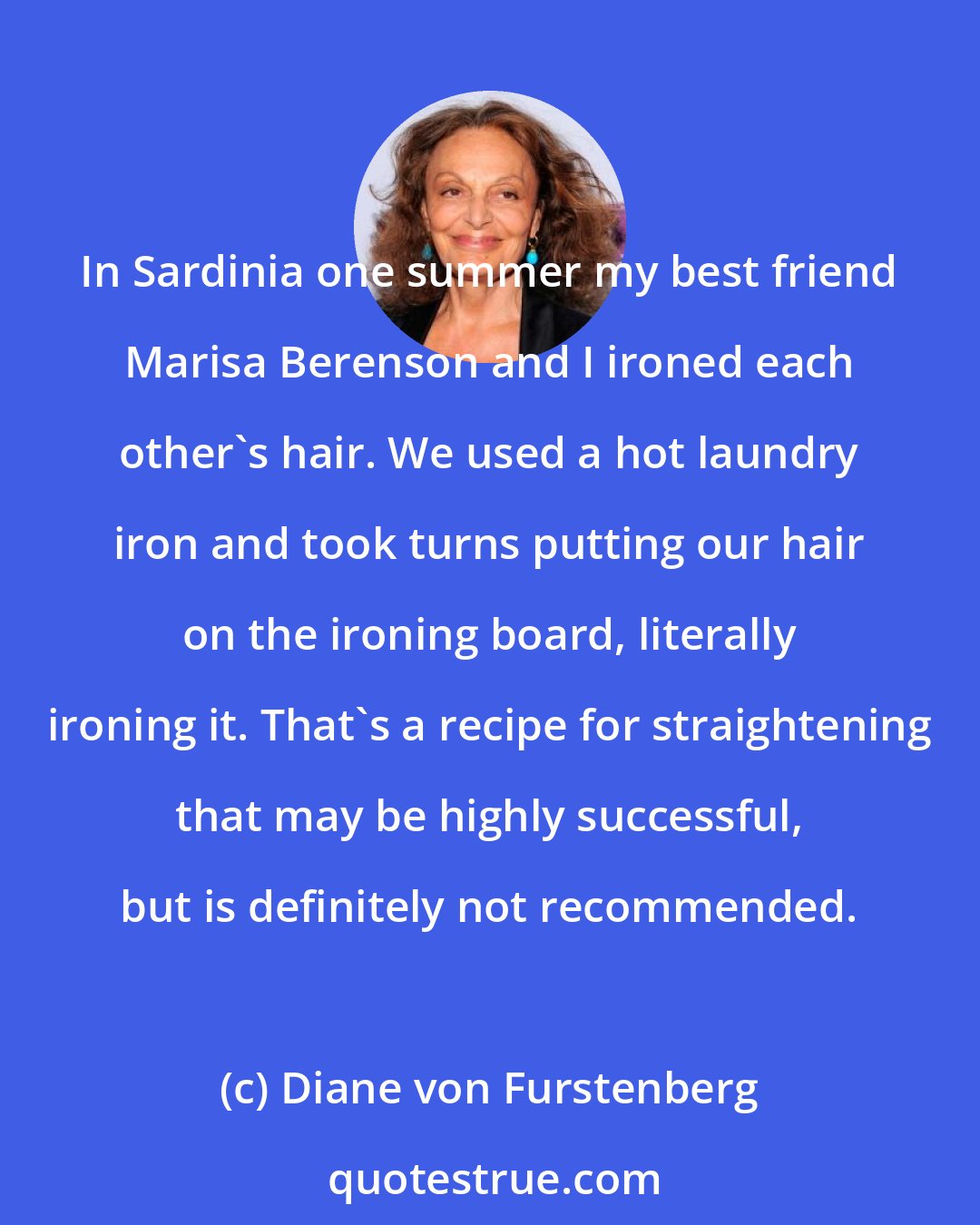 Diane von Furstenberg: In Sardinia one summer my best friend Marisa Berenson and I ironed each other's hair. We used a hot laundry iron and took turns putting our hair on the ironing board, literally ironing it. That's a recipe for straightening that may be highly successful, but is definitely not recommended.