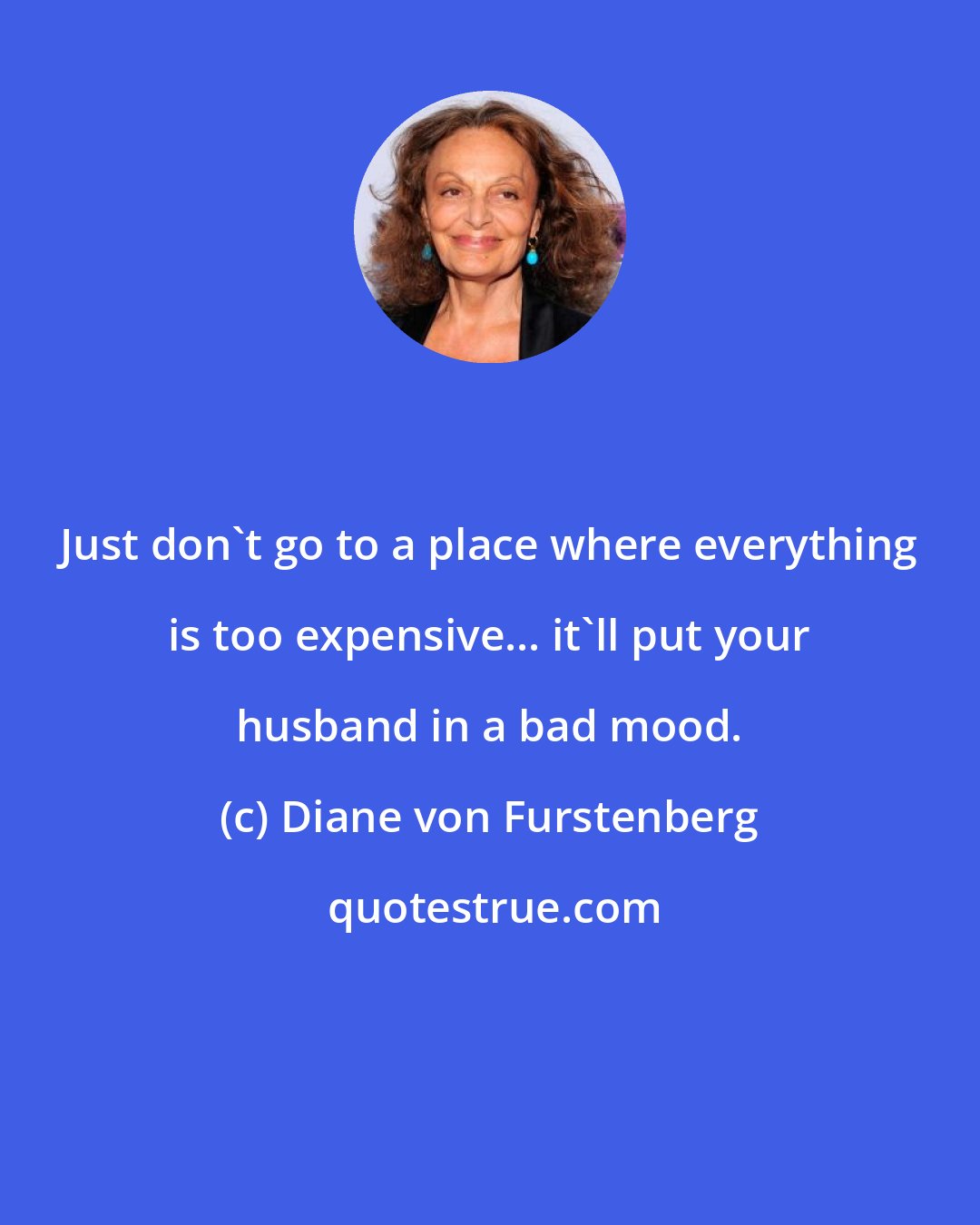 Diane von Furstenberg: Just don't go to a place where everything is too expensive... it'll put your husband in a bad mood.