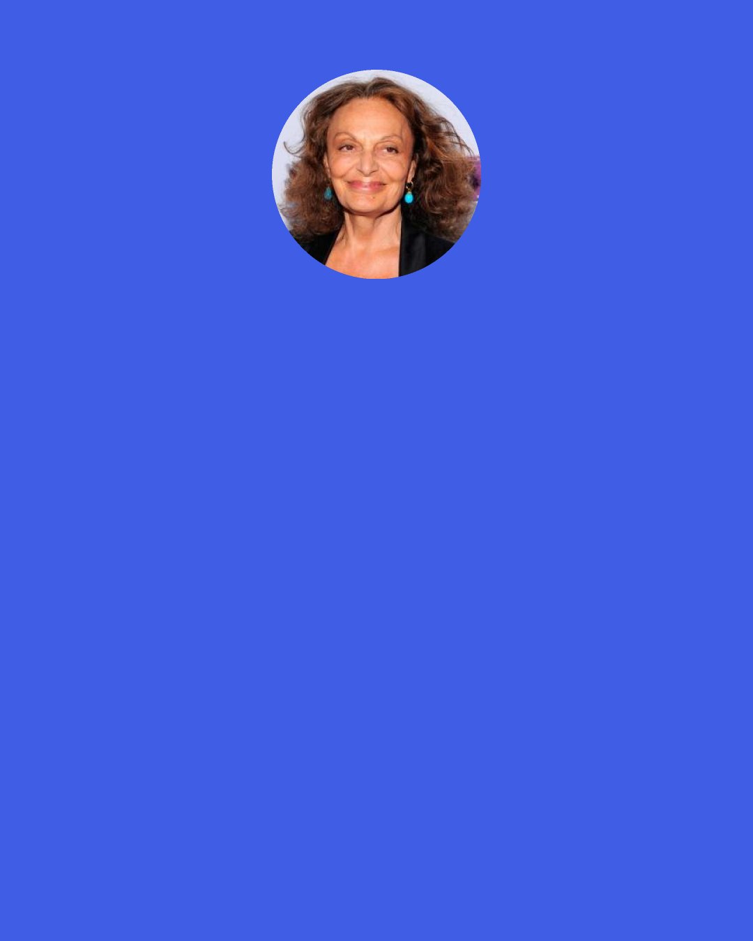 Diane von Furstenberg: So as a founder, you have an authenticity and a human factor that is really special and that gives an enormous amount of energy and fuel. But as a founder, you’re also not as cold, maybe, or as pragmatic.