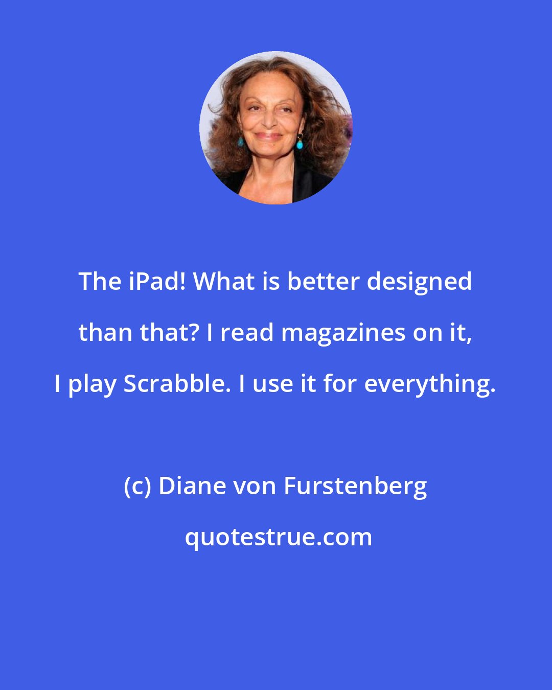 Diane von Furstenberg: The iPad! What is better designed than that? I read magazines on it, I play Scrabble. I use it for everything.