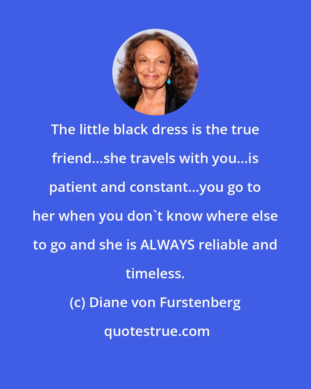 Diane von Furstenberg: The little black dress is the true friend...she travels with you...is patient and constant...you go to her when you don't know where else to go and she is ALWAYS reliable and timeless.