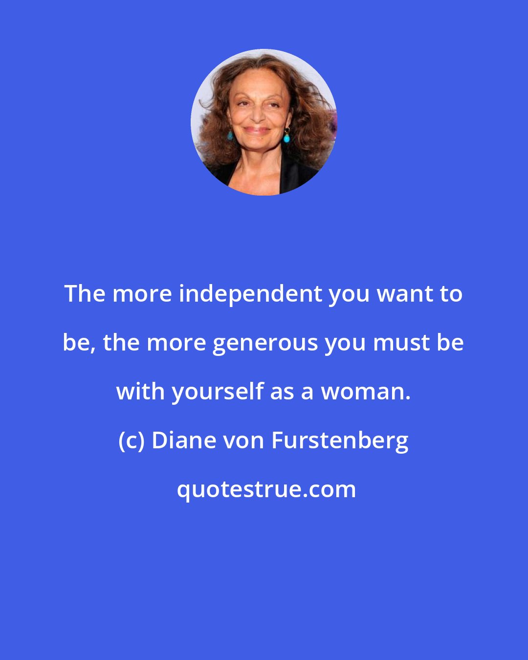 Diane von Furstenberg: The more independent you want to be, the more generous you must be with yourself as a woman.