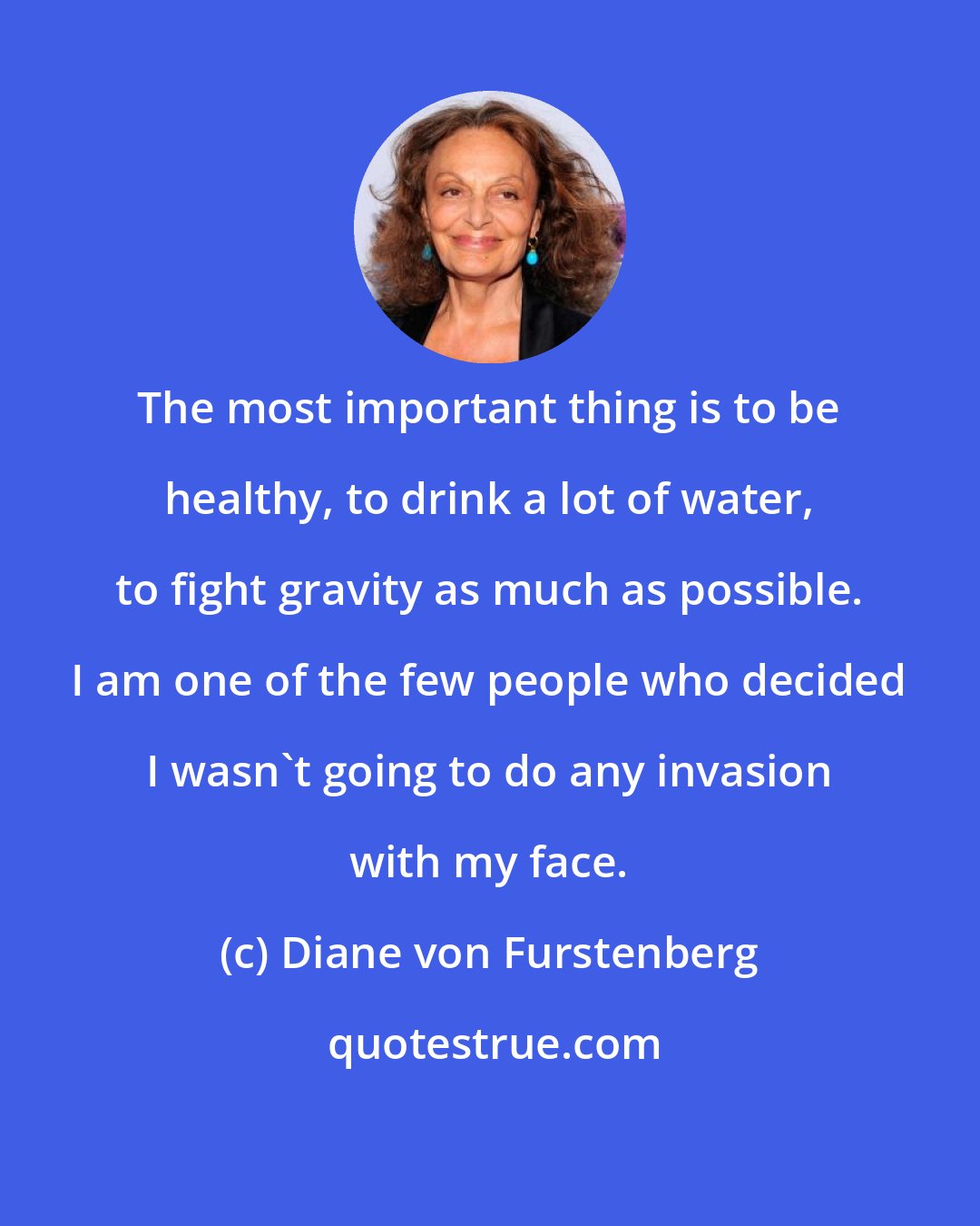 Diane von Furstenberg: The most important thing is to be healthy, to drink a lot of water, to fight gravity as much as possible. I am one of the few people who decided I wasn't going to do any invasion with my face.