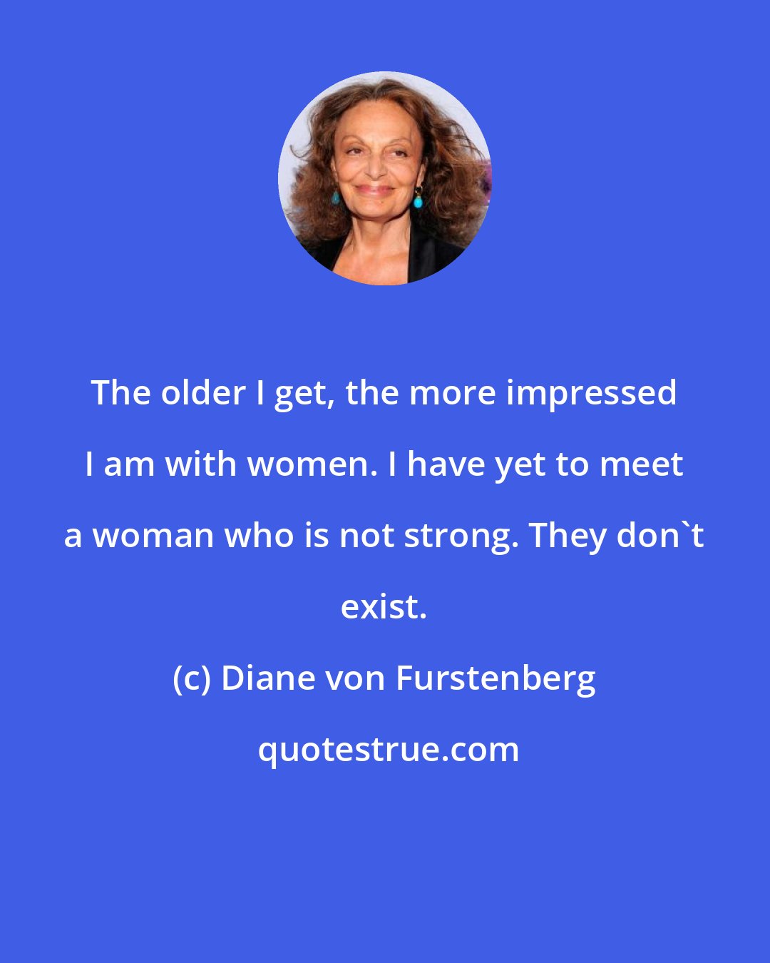 Diane von Furstenberg: The older I get, the more impressed I am with women. I have yet to meet a woman who is not strong. They don't exist.