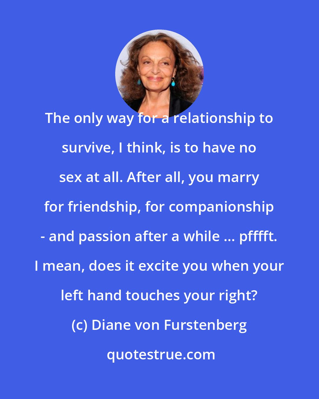 Diane von Furstenberg: The only way for a relationship to survive, I think, is to have no sex at all. After all, you marry for friendship, for companionship - and passion after a while ... pfffft. I mean, does it excite you when your left hand touches your right?