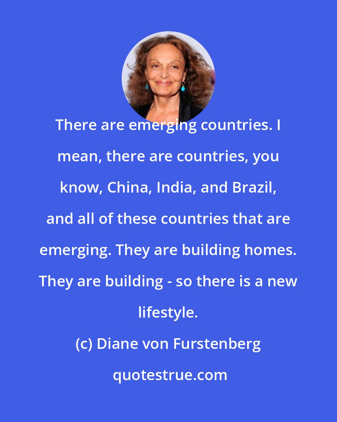 Diane von Furstenberg: There are emerging countries. I mean, there are countries, you know, China, India, and Brazil, and all of these countries that are emerging. They are building homes. They are building - so there is a new lifestyle.