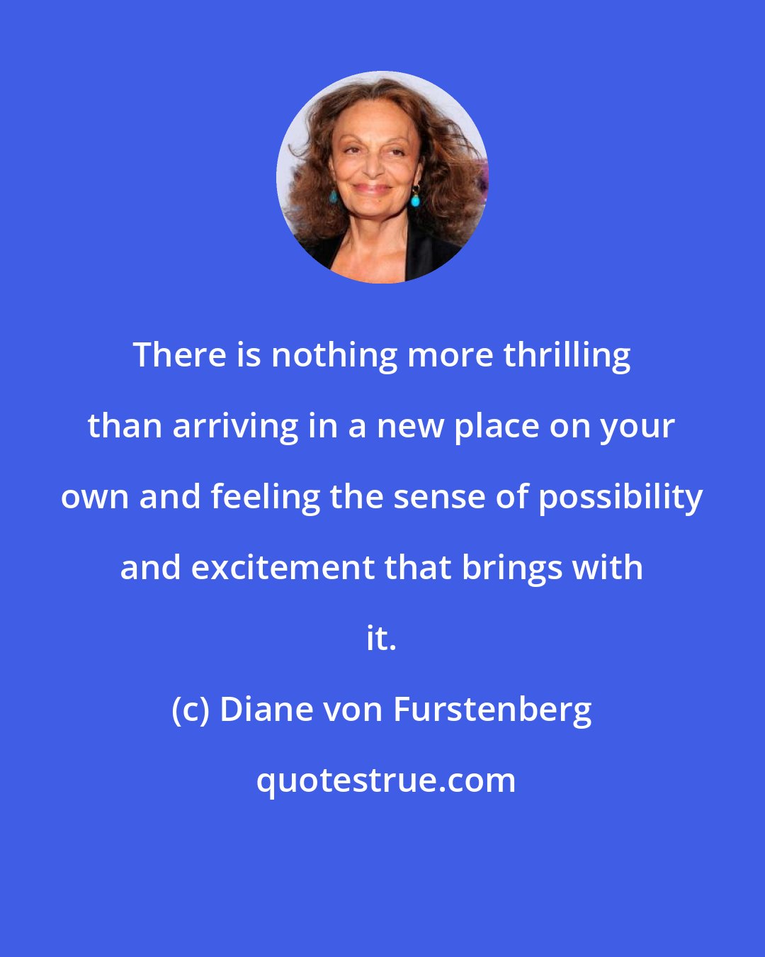 Diane von Furstenberg: There is nothing more thrilling than arriving in a new place on your own and feeling the sense of possibility and excitement that brings with it.