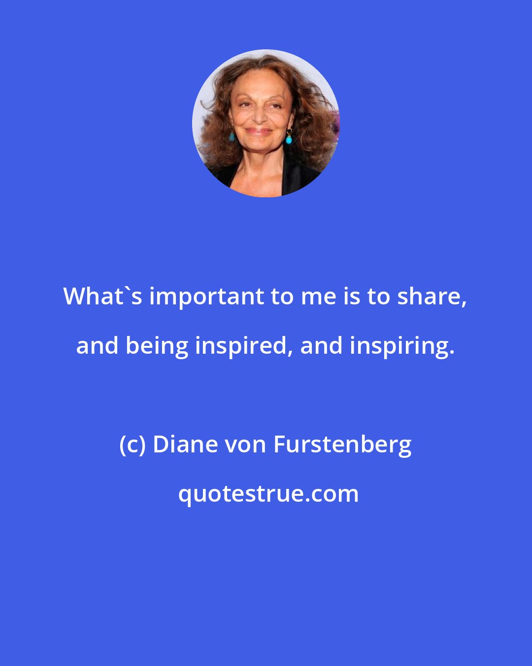 Diane von Furstenberg: What's important to me is to share, and being inspired, and inspiring.