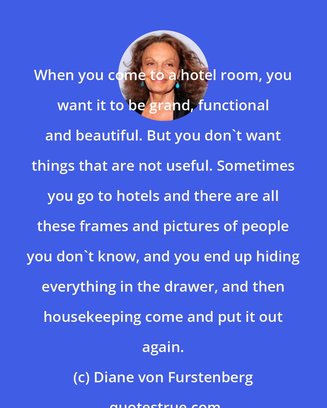 Diane von Furstenberg: When you come to a hotel room, you want it to be grand, functional and beautiful. But you don't want things that are not useful. Sometimes you go to hotels and there are all these frames and pictures of people you don't know, and you end up hiding everything in the drawer, and then housekeeping come and put it out again.