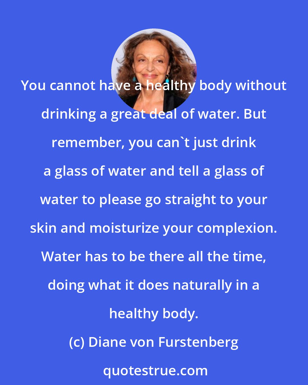 Diane von Furstenberg: You cannot have a healthy body without drinking a great deal of water. But remember, you can't just drink a glass of water and tell a glass of water to please go straight to your skin and moisturize your complexion. Water has to be there all the time, doing what it does naturally in a healthy body.