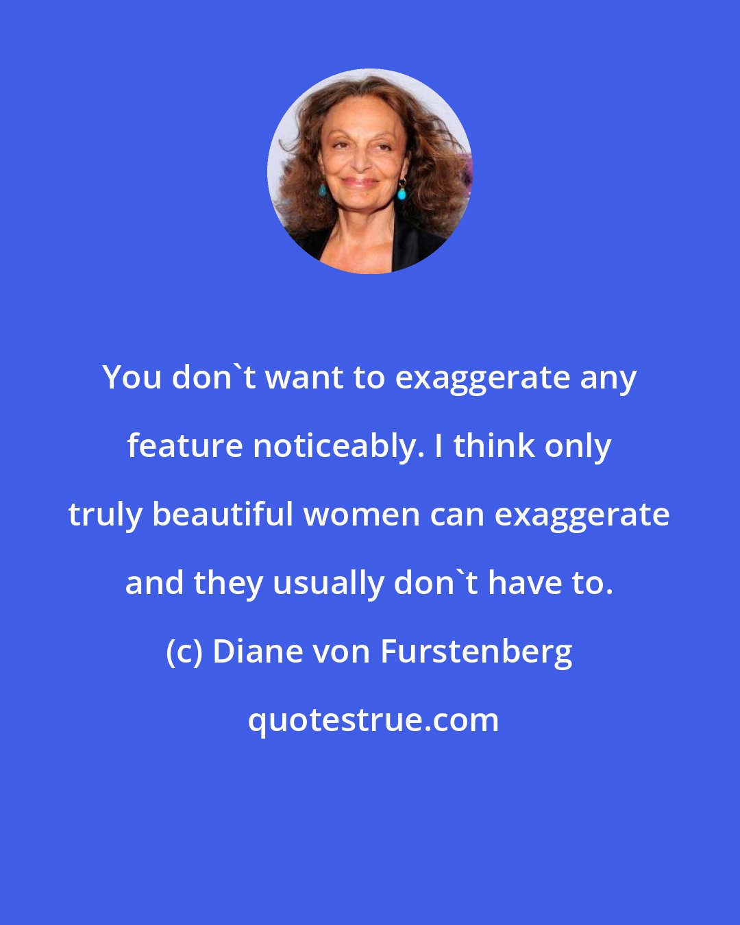 Diane von Furstenberg: You don't want to exaggerate any feature noticeably. I think only truly beautiful women can exaggerate and they usually don't have to.