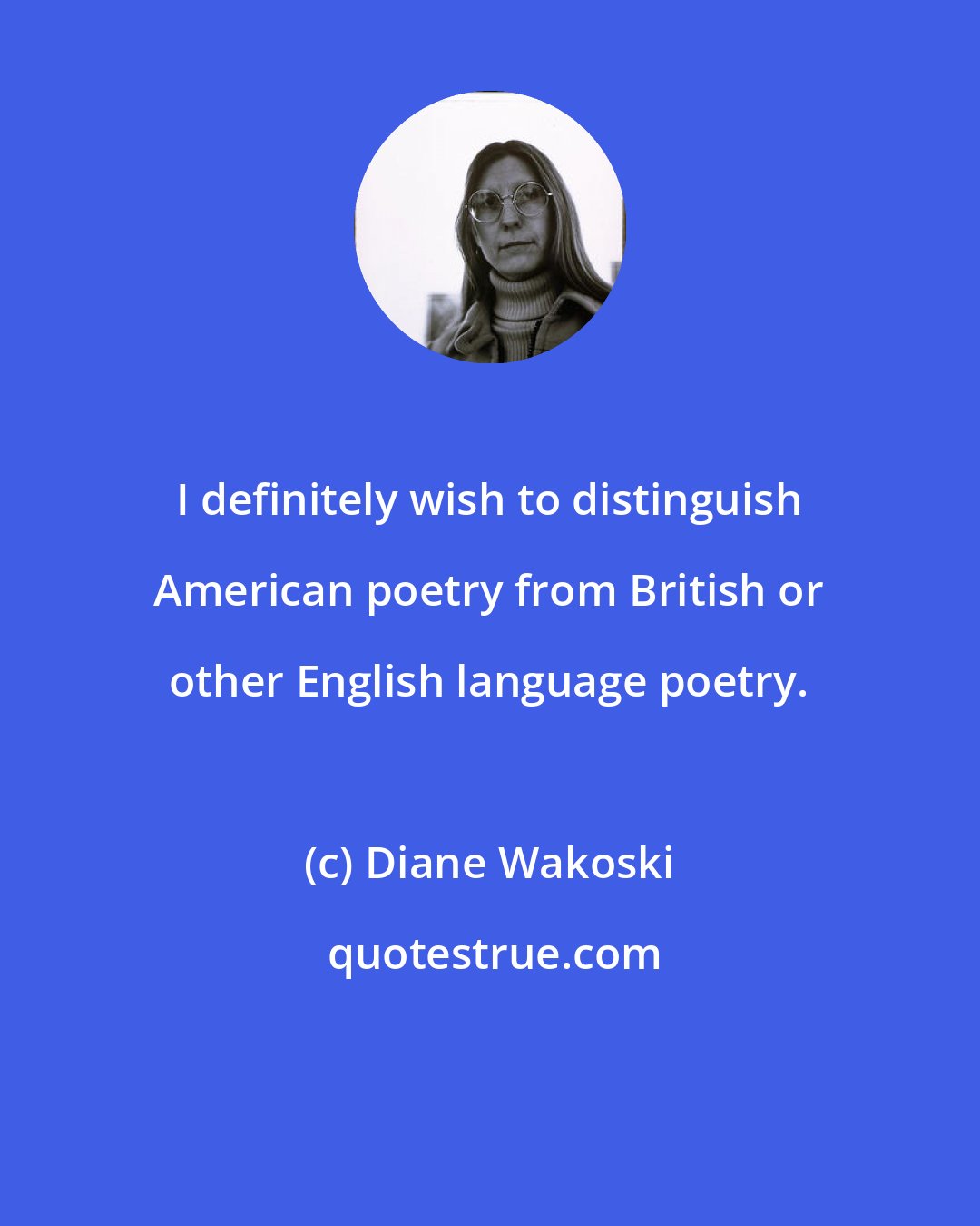 Diane Wakoski: I definitely wish to distinguish American poetry from British or other English language poetry.