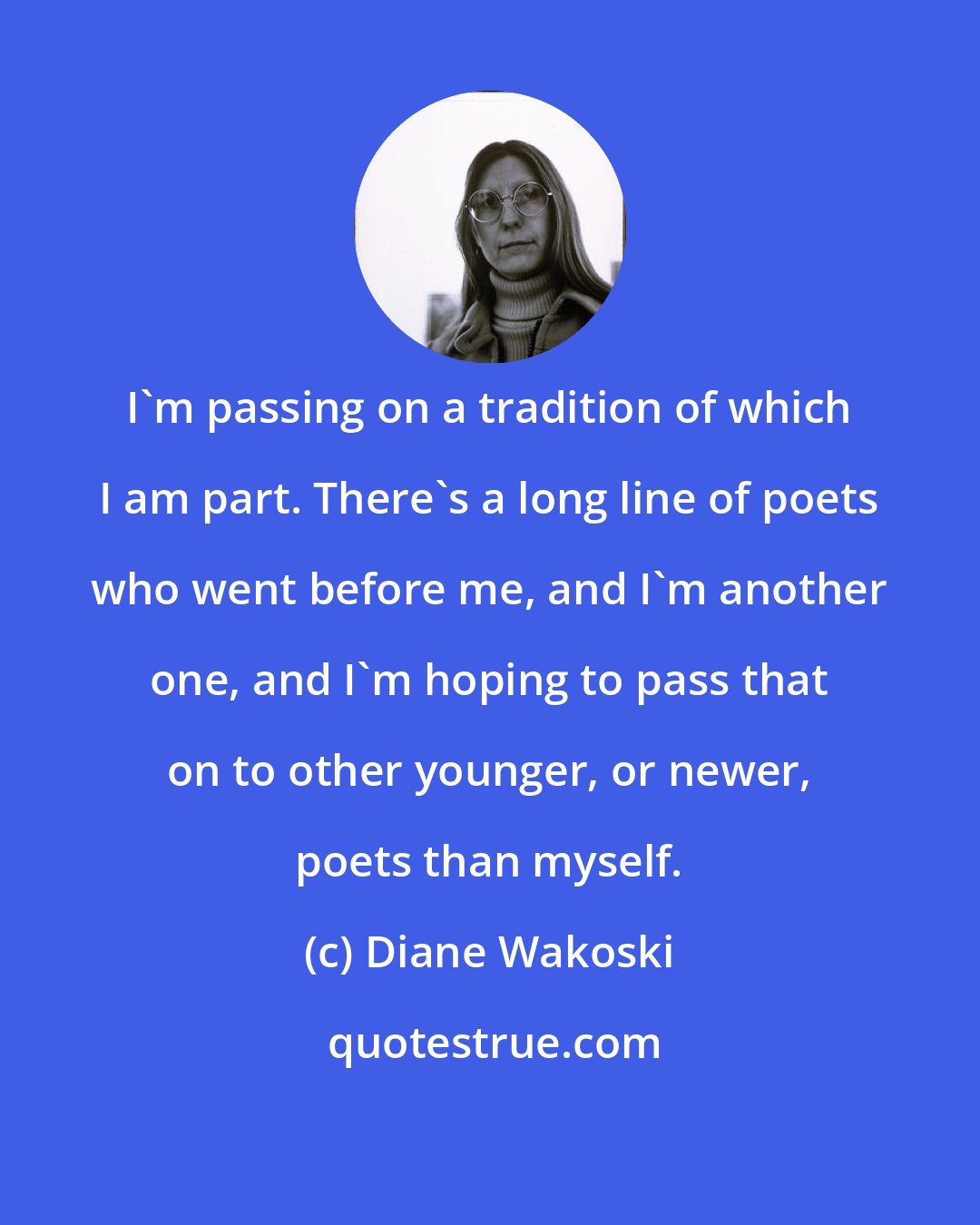 Diane Wakoski: I'm passing on a tradition of which I am part. There's a long line of poets who went before me, and I'm another one, and I'm hoping to pass that on to other younger, or newer, poets than myself.