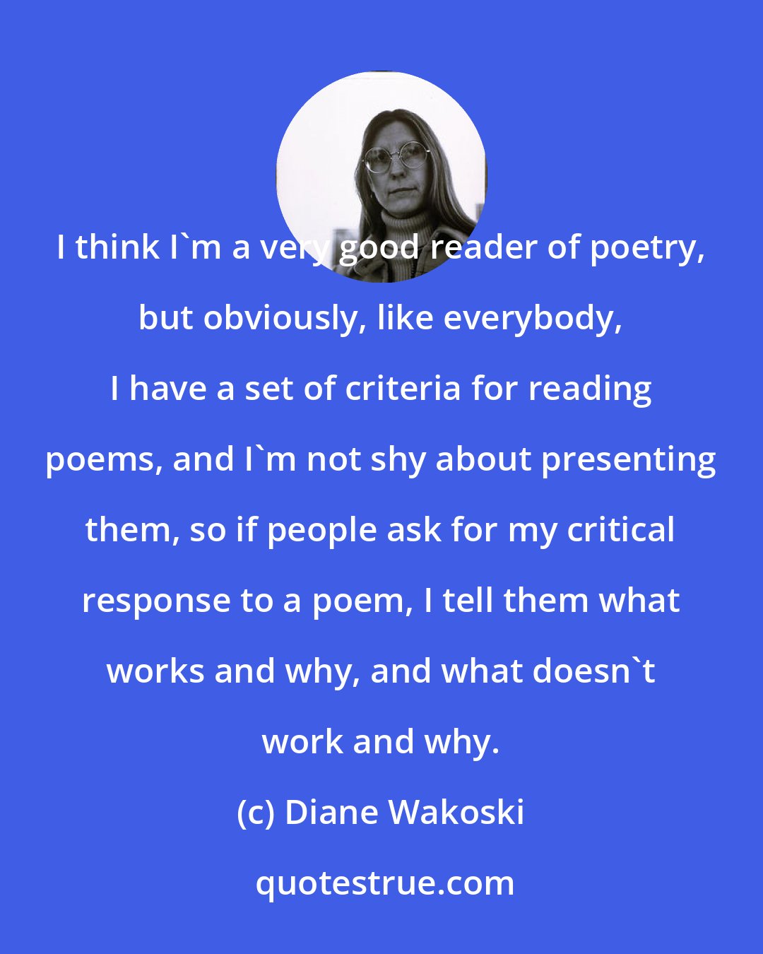 Diane Wakoski: I think I'm a very good reader of poetry, but obviously, like everybody, I have a set of criteria for reading poems, and I'm not shy about presenting them, so if people ask for my critical response to a poem, I tell them what works and why, and what doesn't work and why.