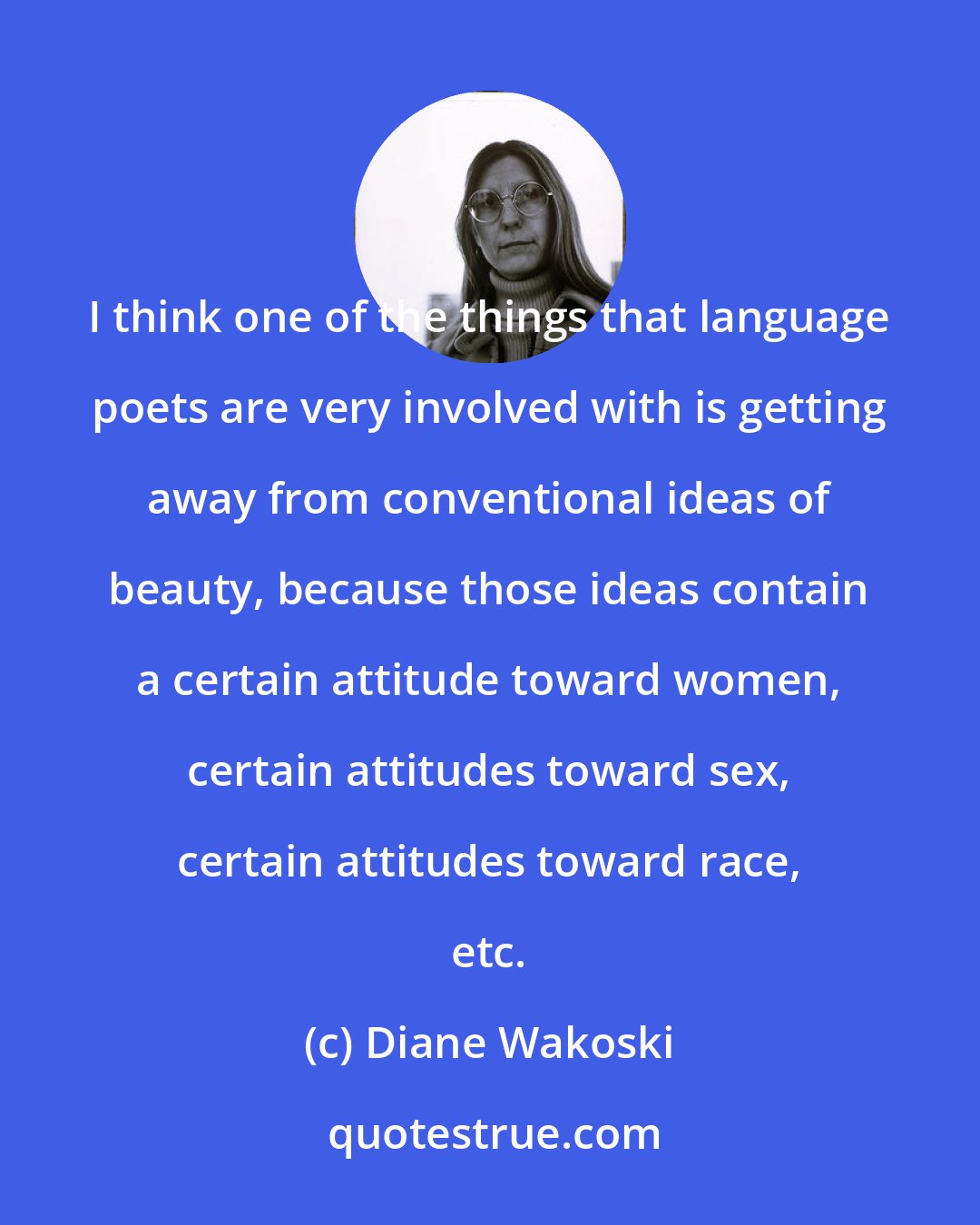 Diane Wakoski: I think one of the things that language poets are very involved with is getting away from conventional ideas of beauty, because those ideas contain a certain attitude toward women, certain attitudes toward sex, certain attitudes toward race, etc.