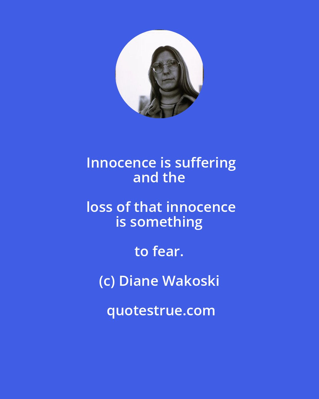 Diane Wakoski: Innocence is suffering
 and the loss of that innocence
 is something to fear.