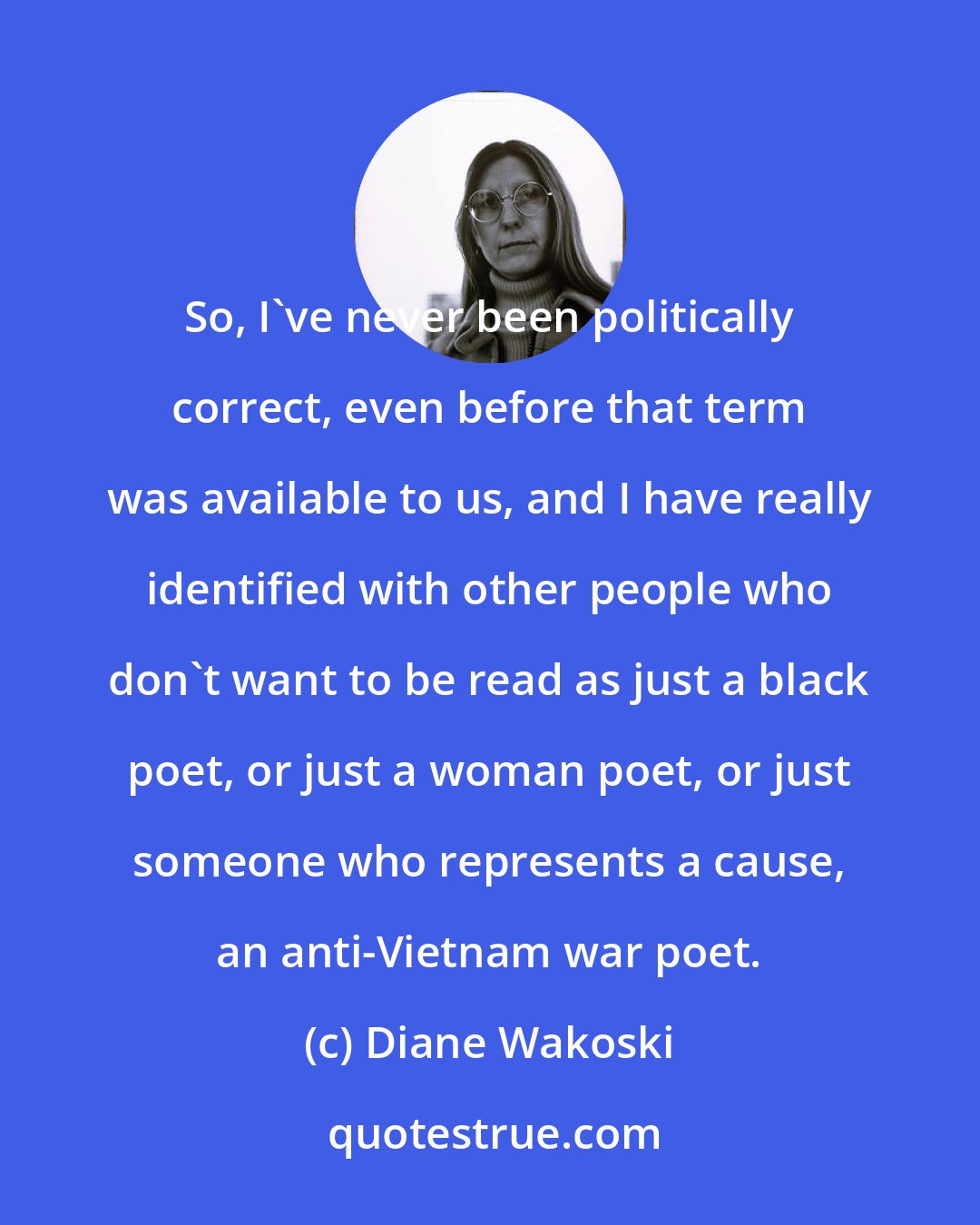 Diane Wakoski: So, I've never been politically correct, even before that term was available to us, and I have really identified with other people who don't want to be read as just a black poet, or just a woman poet, or just someone who represents a cause, an anti-Vietnam war poet.