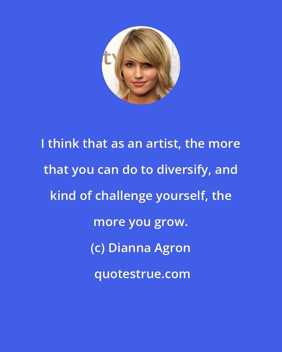 Dianna Agron: I think that as an artist, the more that you can do to diversify, and kind of challenge yourself, the more you grow.