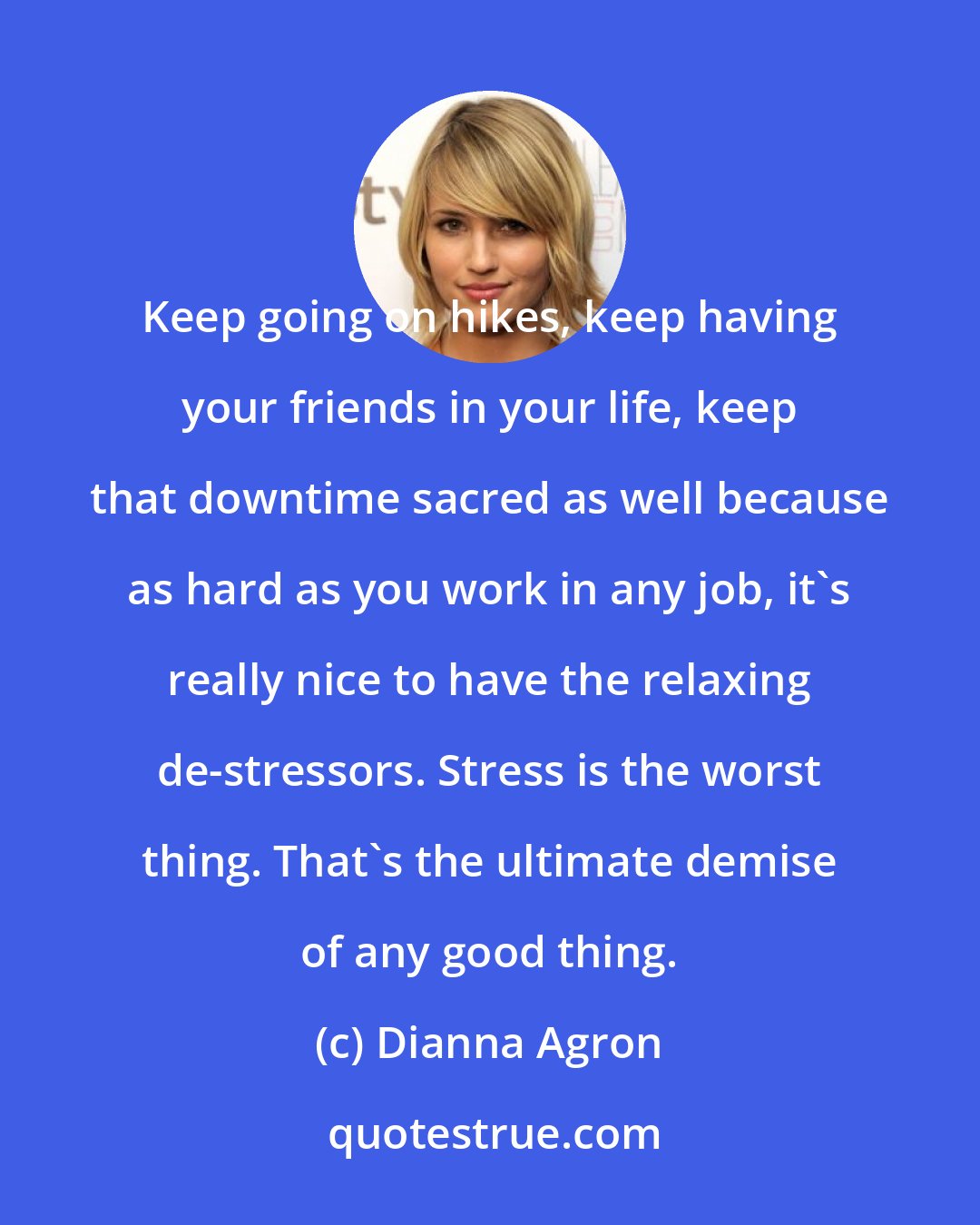 Dianna Agron: Keep going on hikes, keep having your friends in your life, keep that downtime sacred as well because as hard as you work in any job, it's really nice to have the relaxing de-stressors. Stress is the worst thing. That's the ultimate demise of any good thing.